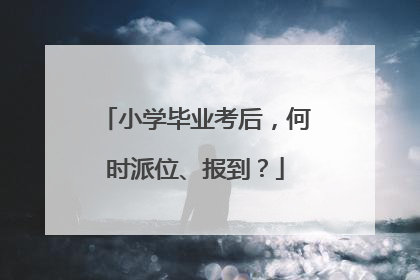 小学毕业考后，何时派位、报到？