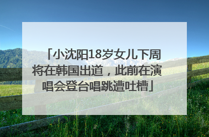 小沈阳18岁女儿下周将在韩国出道，此前在演唱会登台唱跳遭吐槽