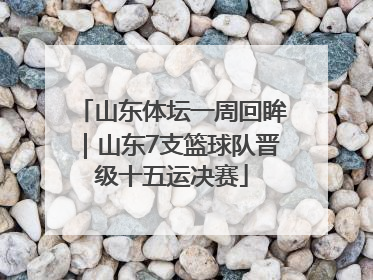 山东体坛一周回眸｜山东7支篮球队晋级十五运决赛