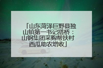 山东菏泽巨野县独山镇第一书记搭桥：山钢集团采购帮扶村西瓜助农增收