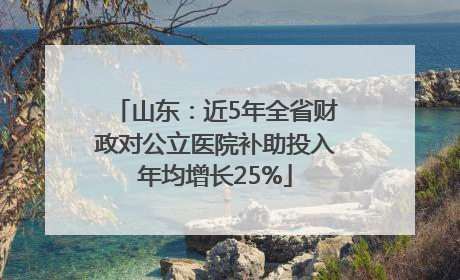 山东：近5年全省财政对公立医院补助投入年均增长25%