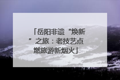 岳阳非遗“焕新”之旅：老技艺点燃旅游新烟火