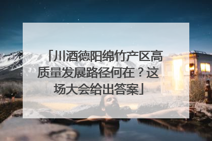 川酒德阳绵竹产区高质量发展路径何在？这场大会给出答案