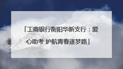工商银行衡阳华新支行：爱心助考 护航青春逐梦路
