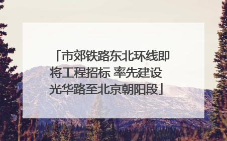 市郊铁路东北环线即将工程招标 率先建设光华路至北京朝阳段