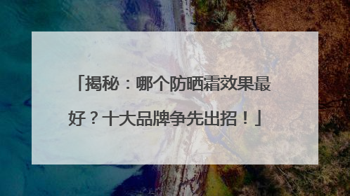 揭秘：哪个防晒霜效果最好？十大品牌争先出招！