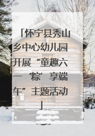 怀宁县秀山乡中心幼儿园开展“童趣六一‘粽’享端午”主题活动
