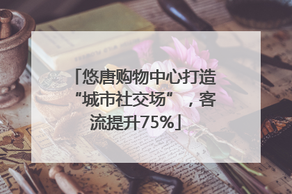 悠唐购物中心打造“城市社交场”，客流提升75%