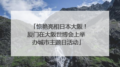 惊艳亮相日本大阪！厦门在大阪世博会上举办城市主题日活动