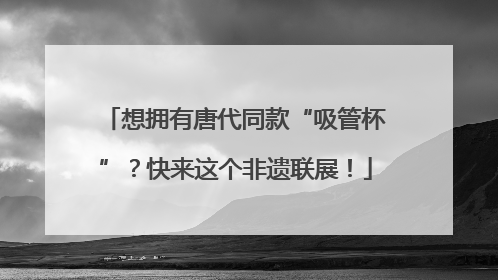 想拥有唐代同款“吸管杯”？快来这个非遗联展！