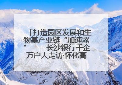 打造园区发展和生物基产业链“加速器”——长沙银行千企万户大走访·怀化高新区、生物基产业链专场活动举行
