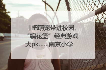 把萌宠带进校园、“编花篮”经典游戏大pk……南京小学花式“庆六一”