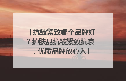 抗皱紧致哪个品牌好？护肤品抗皱紧致抗衰，优质品牌放心入