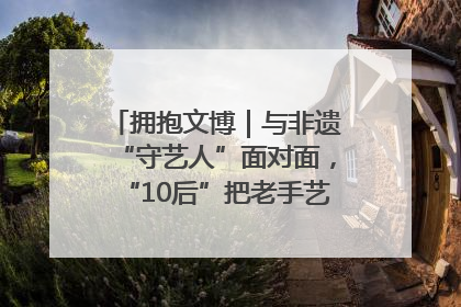 拥抱文博｜与非遗“守艺人”面对面，“10后”把老手艺玩出“潮”花样