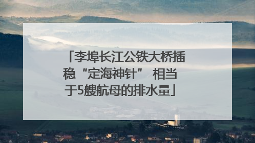 李埠长江公铁大桥插稳“定海神针” 相当于5艘航母的排水量