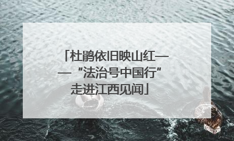 杜鹃依旧映山红——“法治号中国行”走进江西见闻