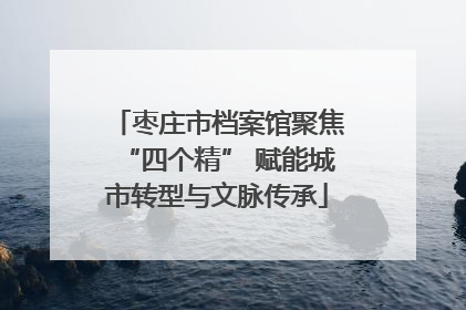枣庄市档案馆聚焦“四个精” 赋能城市转型与文脉传承