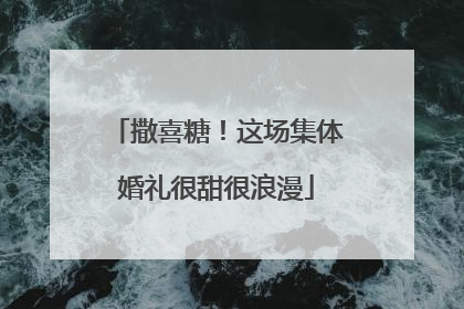 撒喜糖！这场集体婚礼很甜很浪漫