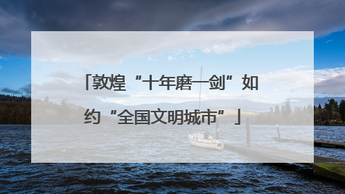 敦煌“十年磨一剑”如约“全国文明城市”