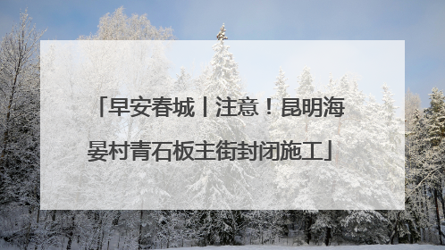 早安春城丨注意！昆明海晏村青石板主街封闭施工