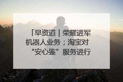 早资道｜荣耀进军机器人业务；淘宝对“安心鉴”服务进行逐步下线调整