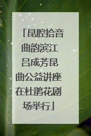 昆腔拾音 曲韵滨江 吕成芳昆曲公益讲座在杜鹃花剧场举行