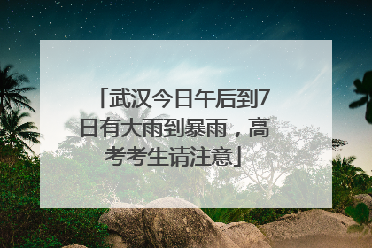 武汉今日午后到7日有大雨到暴雨，高考考生请注意