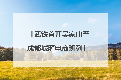 武铁首开吴家山至成都城厢电商班列