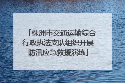 株洲市交通运输综合行政执法支队组织开展防汛应急救援演练