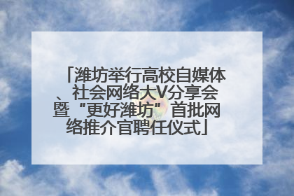 潍坊举行高校自媒体、社会网络大V分享会暨“更好潍坊”首批网络推介官聘任仪式
