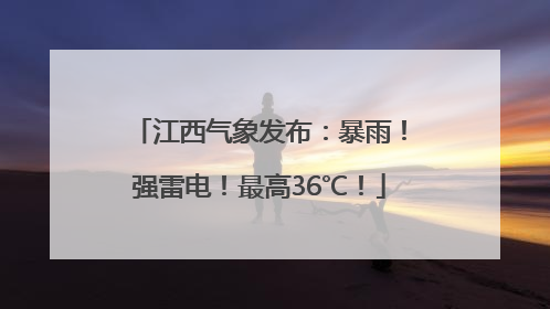 江西气象发布：暴雨！强雷电！最高36℃！