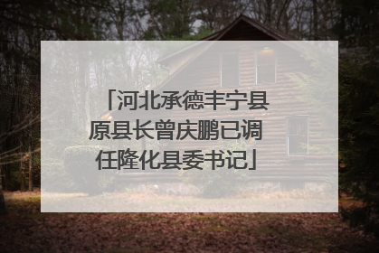 河北承德丰宁县原县长曾庆鹏已调任隆化县委书记
