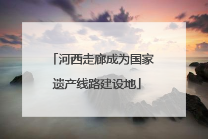 河西走廊成为国家遗产线路建设地