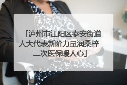 泸州市江阳区泰安街道人大代表新阶力量润桑梓 二次医保暖人心