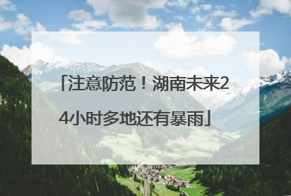 注意防范！湖南未来24小时多地还有暴雨