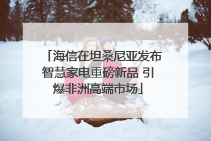 海信在坦桑尼亚发布智慧家电重磅新品 引爆非洲高端市场