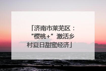 济南市莱芜区：“樱桃+”激活乡村夏日甜蜜经济