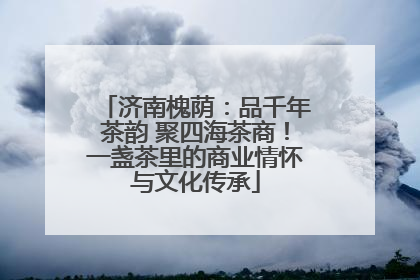 济南槐荫：品千年茶韵 聚四海茶商！一盏茶里的商业情怀与文化传承