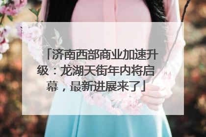 济南西部商业加速升级：龙湖天街年内将启幕，最新进展来了