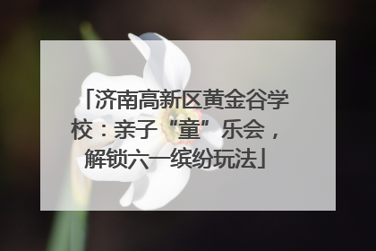 济南高新区黄金谷学校：亲子“童”乐会，解锁六一缤纷玩法