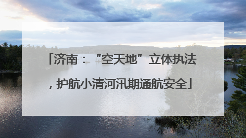 济南：“空天地”立体执法，护航小清河汛期通航安全