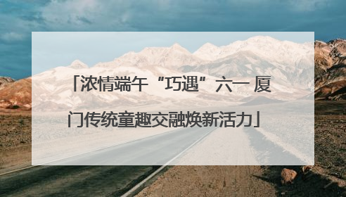 浓情端午“巧遇”六一 厦门传统童趣交融焕新活力