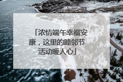 浓情端午幸福安康，这里的睦邻节活动暖人心