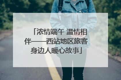 浓情端午 温情相伴——西站地区旅客身边人暖心故事