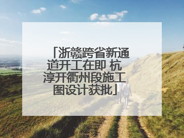 浙赣跨省新通道开工在即 杭淳开衢州段施工图设计获批