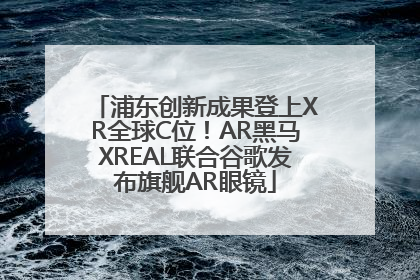 浦东创新成果登上XR全球C位！AR黑马XREAL联合谷歌发布旗舰AR眼镜
