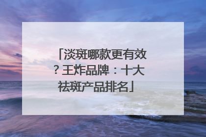 淡斑哪款更有效？王炸品牌：十大祛斑产品排名