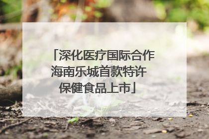 深化医疗国际合作 海南乐城首款特许保健食品上市