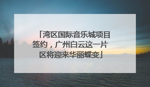 湾区国际音乐城项目签约，广州白云这一片区将迎来华丽蝶变