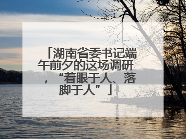 湖南省委书记端午前夕的这场调研，“着眼于人、落脚于人”